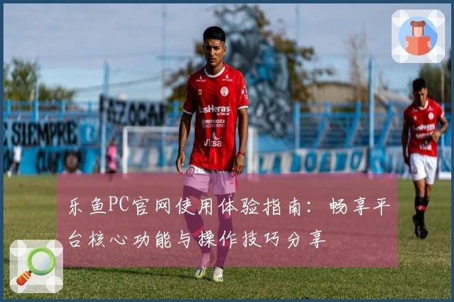 乐鱼PC官网使用体验指南：畅享平台核心功能与操作技巧分享