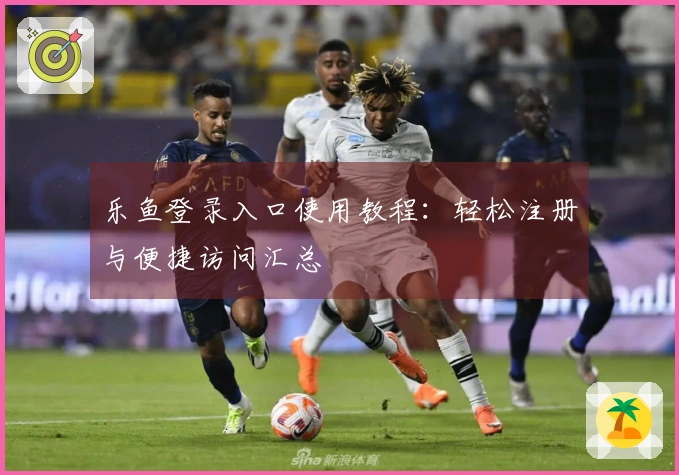 乐鱼登录入口使用教程:轻松注册与便捷访问汇总