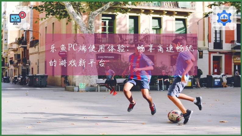 乐鱼PC端使用体验：畅享高速畅玩的游戏新平台