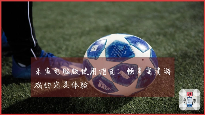 乐鱼电脑版使用指南：畅享高清游戏的完美体验