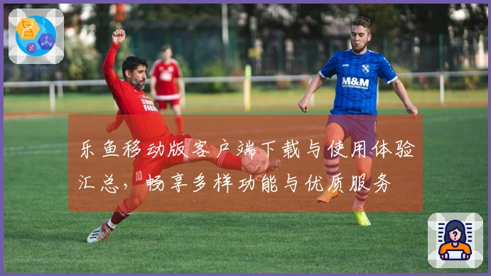 乐鱼移动版客户端下载与使用体验汇总,畅享多样功能与优质服务