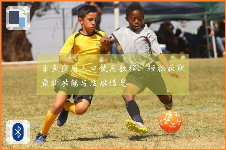 乐鱼应用入口使用教程：轻松获取最新功能与活动信息