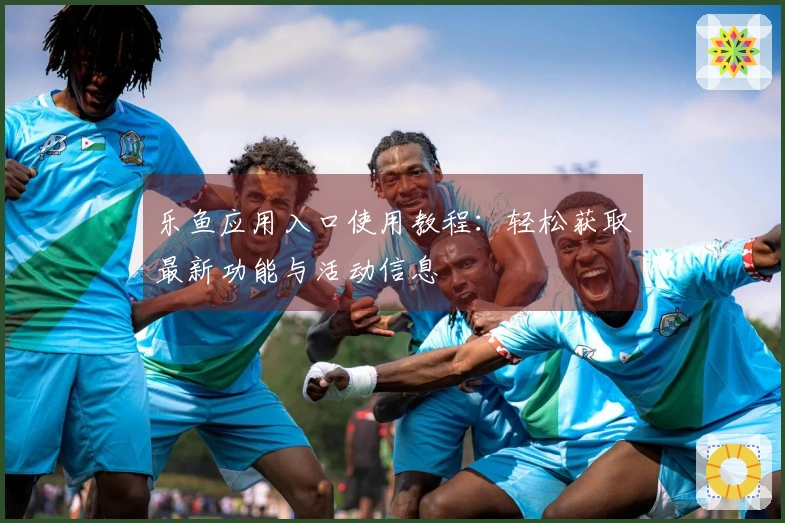乐鱼应用入口使用教程：轻松获取最新功能与活动信息