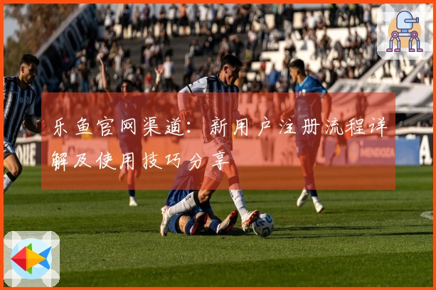 乐鱼官网渠道：新用户注册流程详解及使用技巧分享