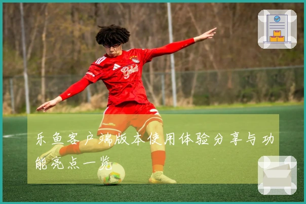 乐鱼客户端版本使用体验分享与功能亮点一览