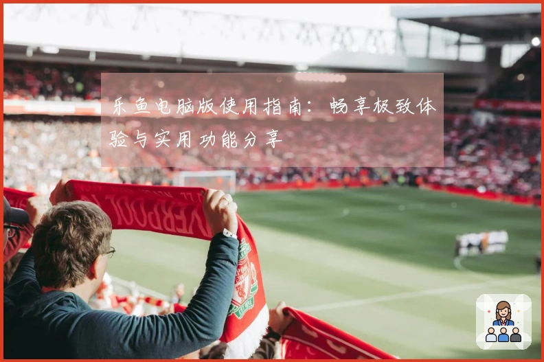 乐鱼电脑版使用指南：畅享极致体验与实用功能分享