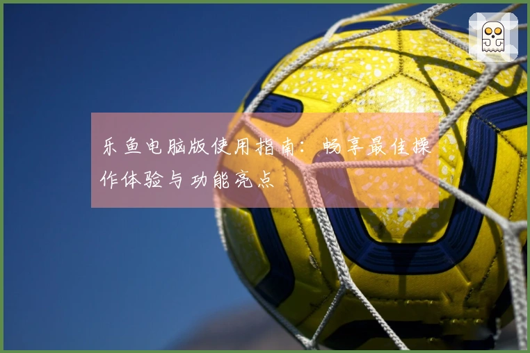 乐鱼电脑版使用指南：畅享最佳操作体验与功能亮点