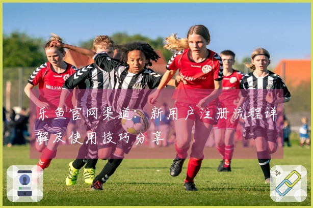 乐鱼官网渠道：新用户注册流程详解及使用技巧分享