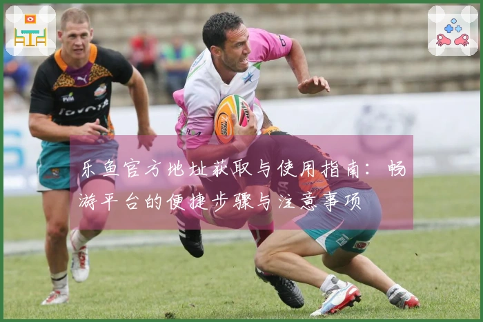 乐鱼官方地址获取与使用指南：畅游平台的便捷步骤与注意事项