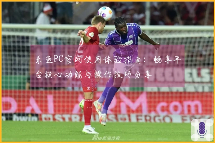 乐鱼PC官网使用体验指南:畅享平台核心功能与操作技巧分享