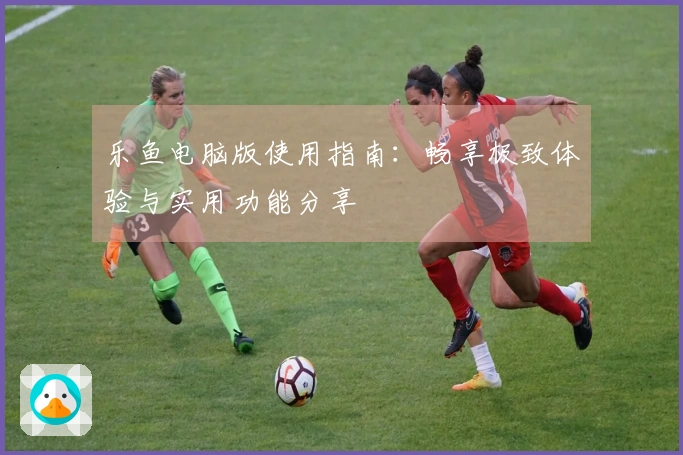 乐鱼电脑版使用指南：畅享极致体验与实用功能分享