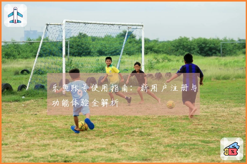 乐鱼账号使用指南:新用户注册与功能体验全解析