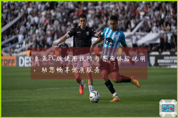 乐鱼PC版使用技巧与界面体验说明,助您畅享优质服务