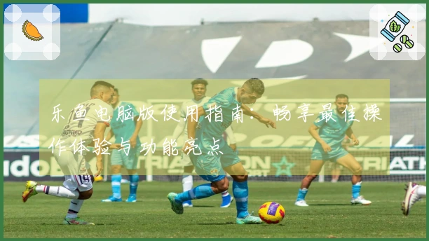 乐鱼电脑版使用指南:畅享最佳操作体验与功能亮点