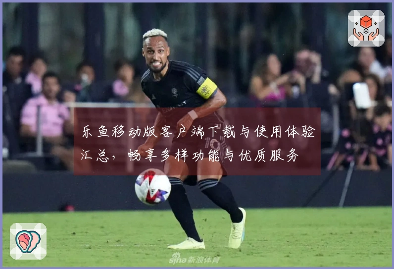 乐鱼移动版客户端下载与使用体验汇总，畅享多样功能与优质服务