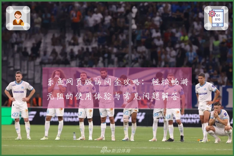 乐鱼网页版访问全攻略：轻松畅游无阻的使用体验与常见问题解答